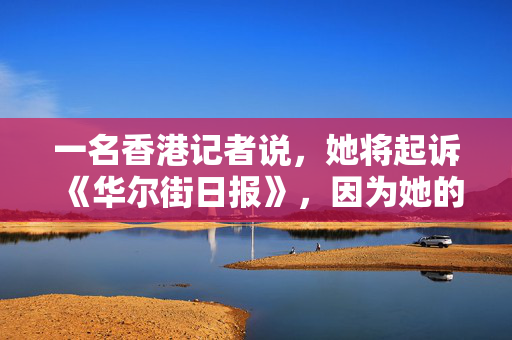 一名香港记者说，她将起诉《华尔街日报》，因为她的工会角色而被解雇