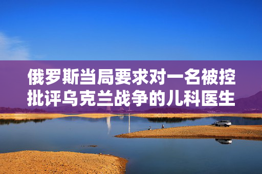 俄罗斯当局要求对一名被控批评乌克兰战争的儿科医生判处6年监禁