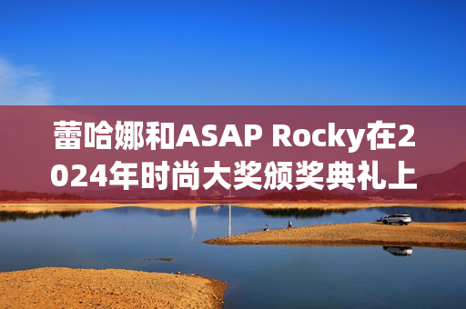 蕾哈娜和ASAP Rocky在2024年时尚大奖颁奖典礼上迟到，抢尽了风头