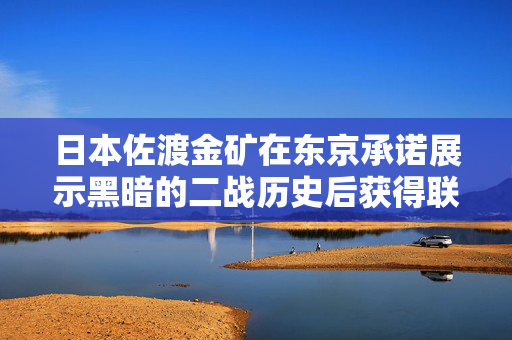 日本佐渡金矿在东京承诺展示黑暗的二战历史后获得联合国教科文组织的地位