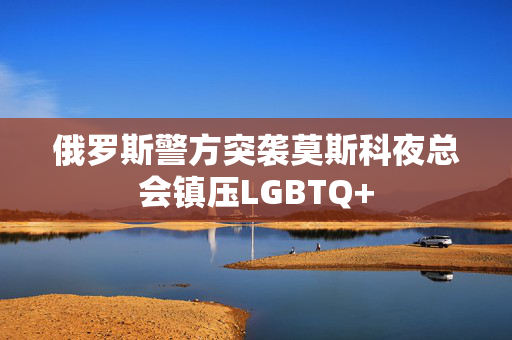 俄罗斯警方突袭莫斯科夜总会镇压LGBTQ+