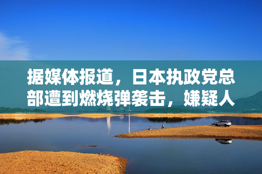 据媒体报道，日本执政党总部遭到燃烧弹袭击，嫌疑人被捕