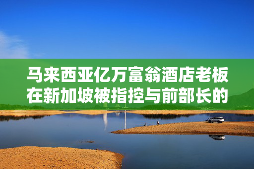 马来西亚亿万富翁酒店老板在新加坡被指控与前部长的不法行为有关