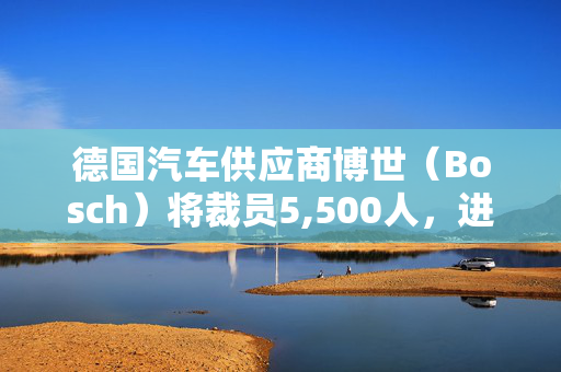 德国汽车供应商博世（Bosch）将裁员5,500人，进一步显示汽车业的困境