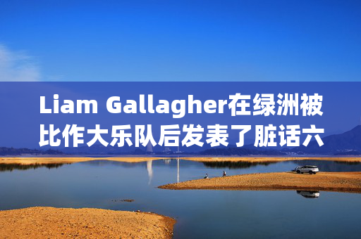 Liam Gallagher在绿洲被比作大乐队后发表了脏话六个字的回应