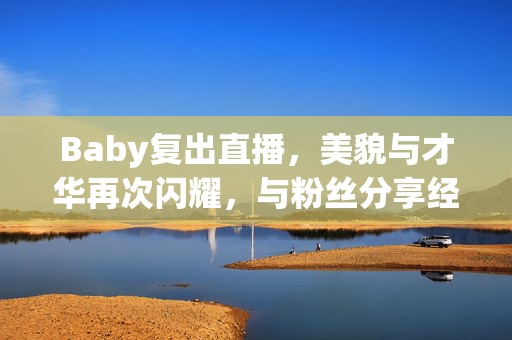 Baby复出直播，美貌与才华再次闪耀，与粉丝分享经历与感受