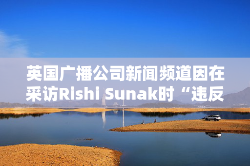 英国广播公司新闻频道因在采访Rishi Sunak时“违反公正原则”被罚款10万英镑