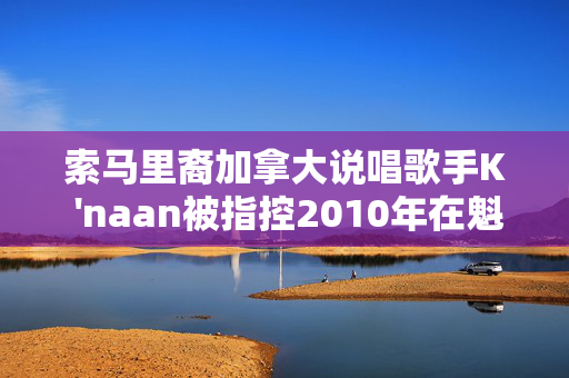 索马里裔加拿大说唱歌手K 'naan被指控2010年在魁北克市性侵犯