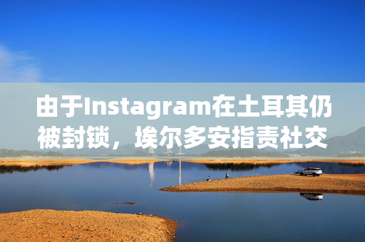 由于Instagram在土耳其仍被封锁，埃尔多安指责社交媒体公司是“数字法西斯主义”