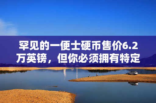 罕见的一便士硬币售价6.2万英镑，但你必须拥有特定的版本才能变得“富有”