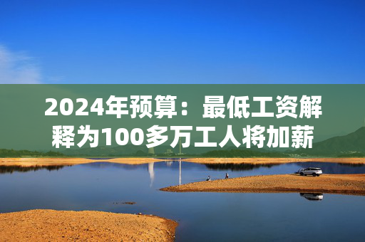 2024年预算：最低工资解释为100多万工人将加薪