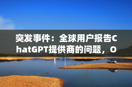 突发事件：全球用户报告ChatGPT提供商的问题，OpenAI崩溃