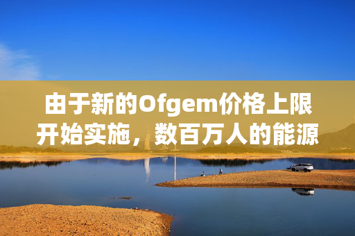 由于新的Ofgem价格上限开始实施，数百万人的能源账单从今天开始上涨