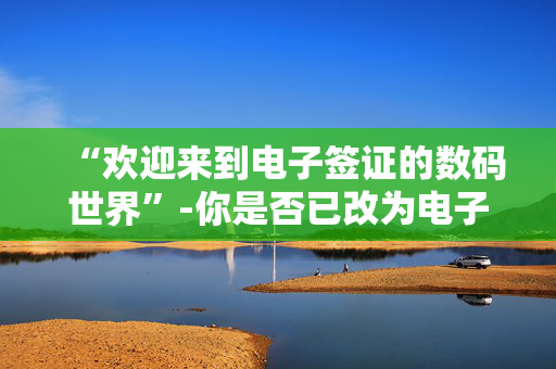 “欢迎来到电子签证的数码世界”-你是否已改为电子签证？