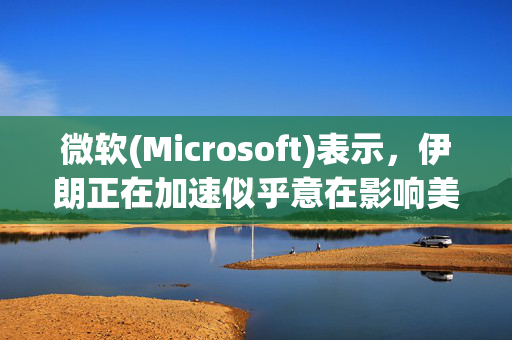 微软(Microsoft)表示，伊朗正在加速似乎意在影响美国大选的网络活动