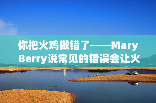 你把火鸡做错了——Mary Berry说常见的错误会让火鸡变干