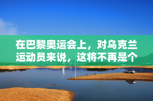 在巴黎奥运会上，对乌克兰运动员来说，这将不再是个人问题。这一次，是战争