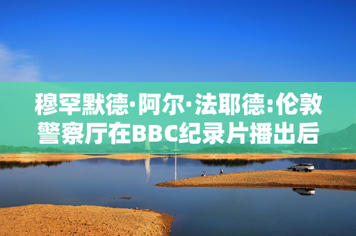 穆罕默德·阿尔·法耶德:伦敦警察厅在BBC纪录片播出后对40起新的性侵指控展开调查