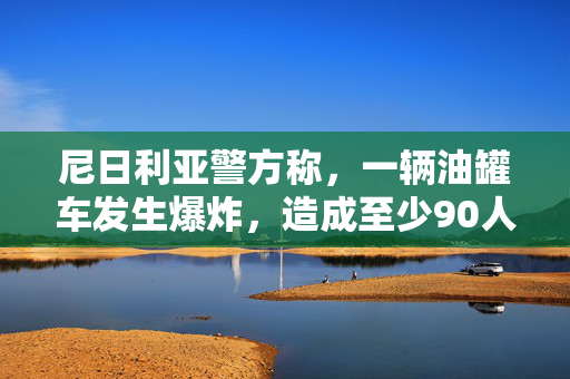 尼日利亚警方称，一辆油罐车发生爆炸，造成至少90人死亡，50人受伤