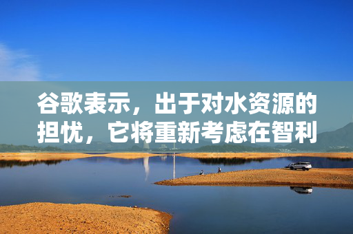 谷歌表示，出于对水资源的担忧，它将重新考虑在智利建立大型数据中心的计划