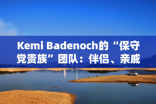 Kemi Badenoch的“保守党贵族”团队：伴侣、亲戚和“血统父母”的完整名单