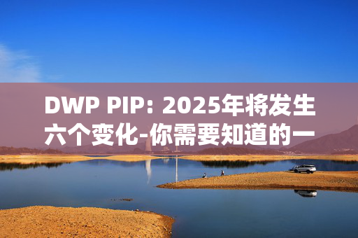 DWP PIP: 2025年将发生六个变化-你需要知道的一切