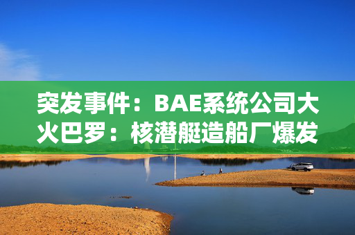 突发事件：BAE系统公司大火巴罗：核潜艇造船厂爆发大火，火焰填满了夜空