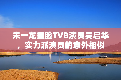 朱一龙撞脸TVB演员吴启华，实力派演员的意外相似