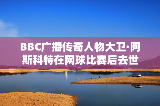 BBC广播传奇人物大卫·阿斯科特在网球比赛后去世