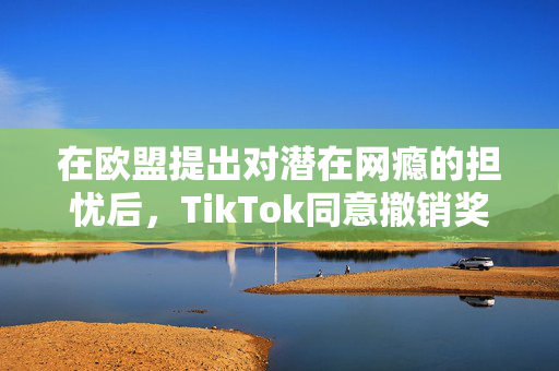 在欧盟提出对潜在网瘾的担忧后，TikTok同意撤销奖励功能