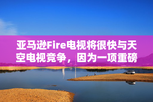 亚马逊Fire电视将很快与天空电视竞争，因为一项重磅免费升级已经确定