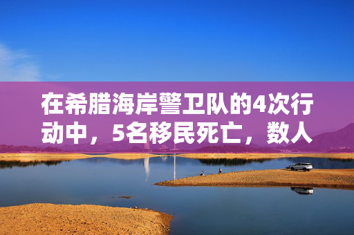 在希腊海岸警卫队的4次行动中，5名移民死亡，数人失踪，数十人获救