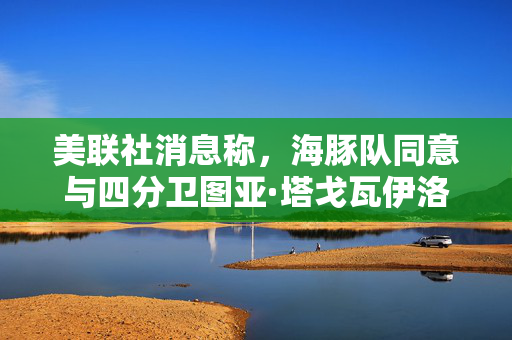 美联社消息称，海豚队同意与四分卫图亚·塔戈瓦伊洛续约4年，价值2.12亿美元