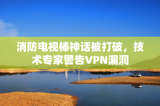 消防电视棒神话被打破，技术专家警告VPN漏洞