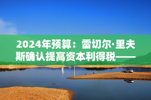 2024年预算：雷切尔·里夫斯确认提高资本利得税——他必须为此付出代价