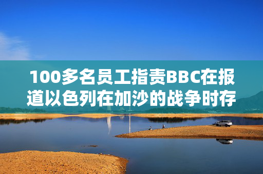 100多名员工指责BBC在报道以色列在加沙的战争时存在偏见