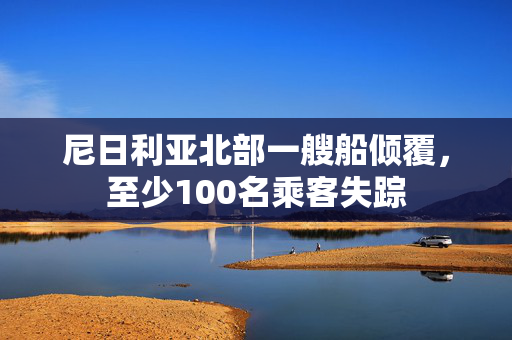 尼日利亚北部一艘船倾覆，至少100名乘客失踪