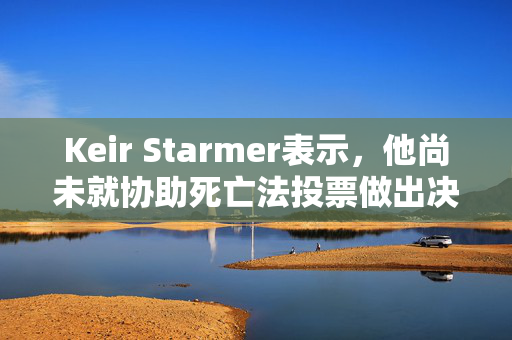 Keir Starmer表示，他尚未就协助死亡法投票做出决定