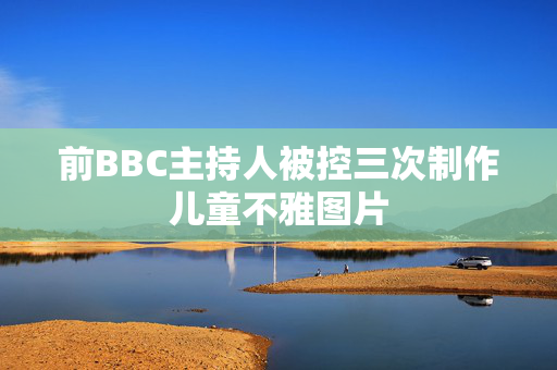 前BBC主持人被控三次制作儿童不雅图片