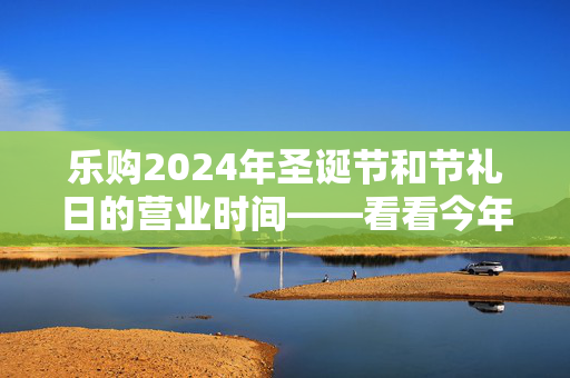 乐购2024年圣诞节和节礼日的营业时间——看看今年商店什么时候开门