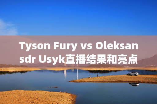 Tyson Fury vs Oleksansdr Usyk直播结果和亮点，英国再次输了