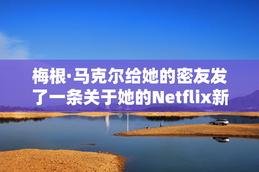 梅根·马克尔给她的密友发了一条关于她的Netflix新剧的惊喜短信