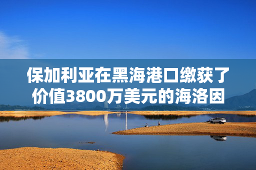 保加利亚在黑海港口缴获了价值3800万美元的海洛因，这些海洛因来自吉尔吉斯斯坦