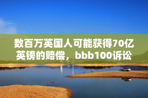 数百万英国人可能获得70亿英镑的赔偿，bbb100诉讼获得批准