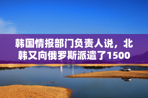 韩国情报部门负责人说，北韩又向俄罗斯派遣了1500名军人