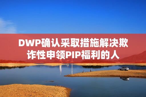 DWP确认采取措施解决欺诈性申领PIP福利的人