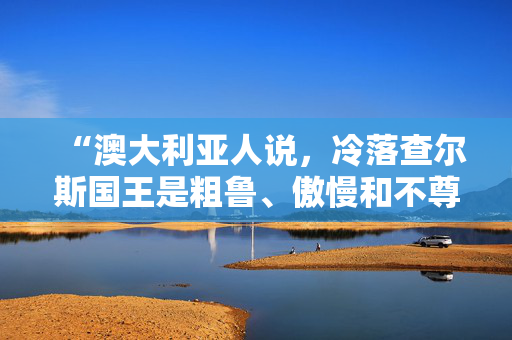 “澳大利亚人说，冷落查尔斯国王是粗鲁、傲慢和不尊重的行为——他的受欢迎程度正在飙升。”