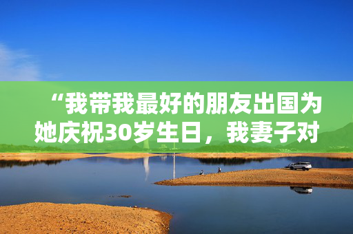 “我带我最好的朋友出国为她庆祝30岁生日，我妻子对我很生气。”