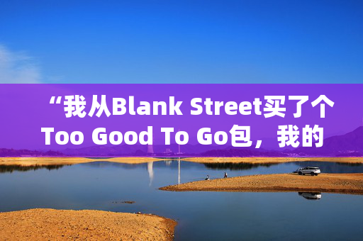 “我从Blank Street买了个Too Good To Go包，我的钱翻了三倍。”