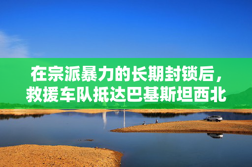 在宗派暴力的长期封锁后，救援车队抵达巴基斯坦西北部偏远地区